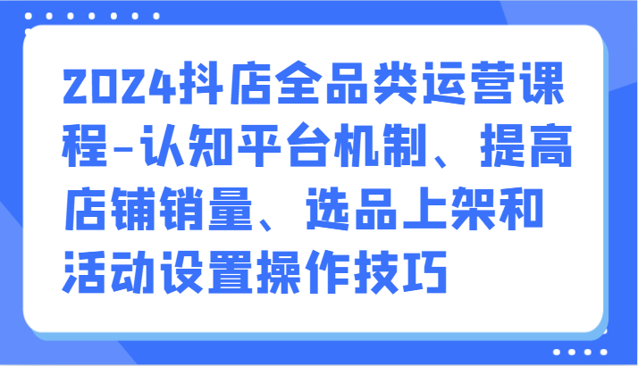 2024抖店全品类运营课程-认知平台机制、提高店铺销量、选品上架和活动设置操作技巧-七量思维