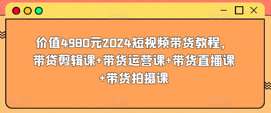 价值4980元2024短视频带货教程，带贷剪辑课+带货运营课+带货直播课+带货拍摄课-七量思维