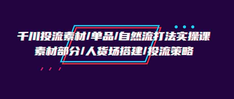 千川投流素材/单品/自然流打法实操培训班，素材部分/人货场搭建/投流策略-七量思维