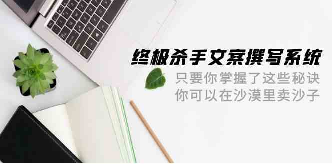 终极杀手文案撰写系统，只要你掌握了这些秘诀，你可以在沙漠里卖沙子（42节课）-七量思维