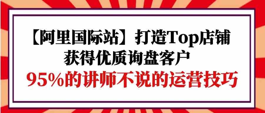 【阿里国际站】打造Top店铺-获得优质询盘客户，95%的讲师不说的运营技巧-七量思维