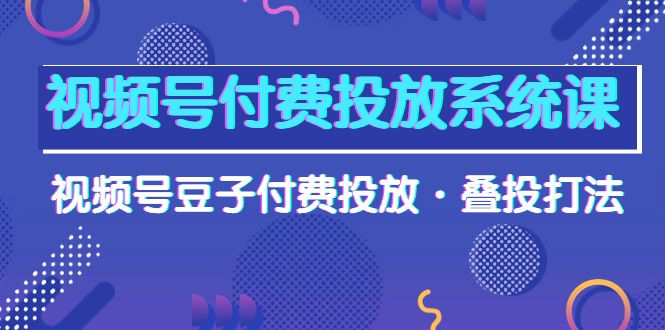 （10111期）视频号付费投放系统果，视频号豆子付费投放·叠投打法（高清视频课）-七量思维