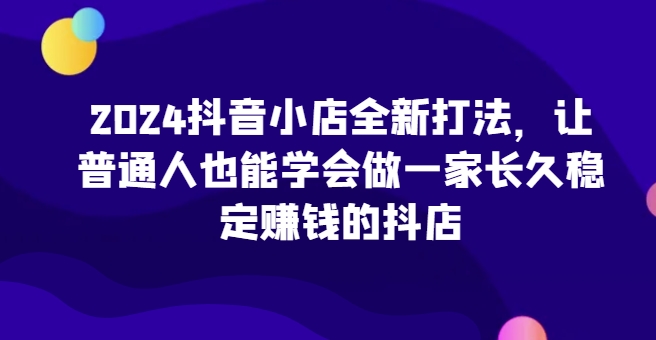 2024抖音小店全新打法，让普通人也能学会做一家长久稳定赚钱的抖店-七量思维