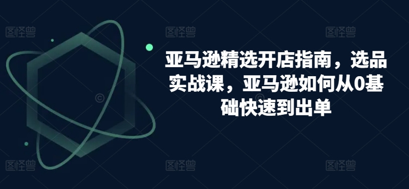 亚马逊精选开店指南，选品实战课，亚马逊如何从0基础快速到出单-七量思维