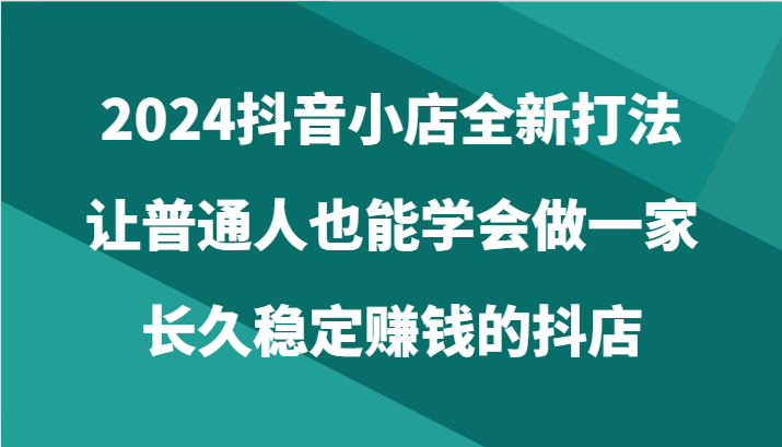 2024抖音小店全新打法，让普通人也能学会做一家长久稳定赚钱的抖店（24节）-七量思维