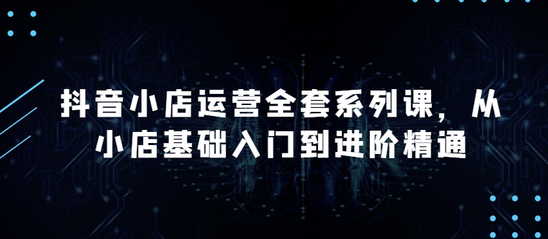 抖音小店运营全套系列课，全新升级，从小店基础入门到进阶精通，系统掌握月销百万小店的核心秘密-七量思维