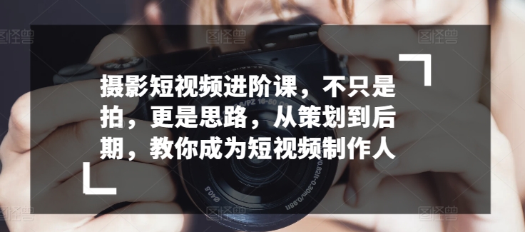 摄影短视频进阶课，不只是拍，更是思路，从策划到后期，教你成为短视频制作人-七量思维