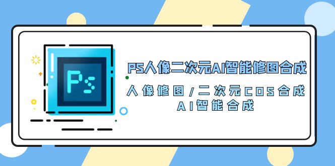 （10286期）PS人像二次元AI智能修图 合成 人像修图/二次元 COS合成/AI 智能合成/100节-七量思维