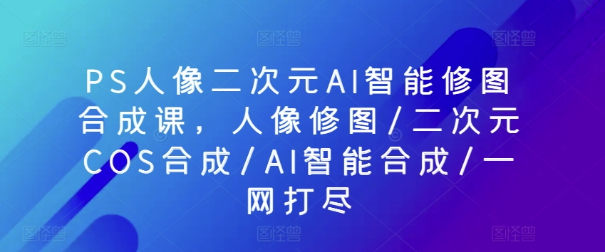 PS人像二次元AI智能修图合成课，人像修图/二次元COS合成/AI智能合成/一网打尽-七量思维