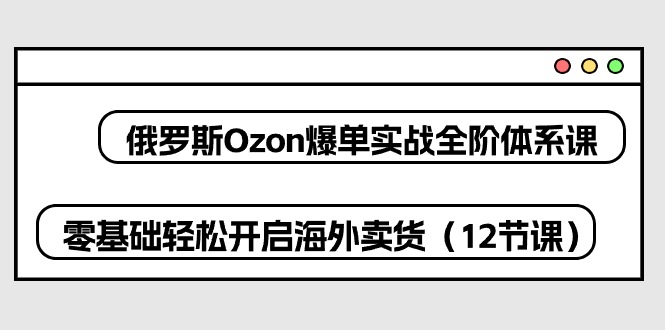 俄罗斯Ozon爆单实战全阶体系课，零基础轻松开启海外卖货（12节课）-七量思维