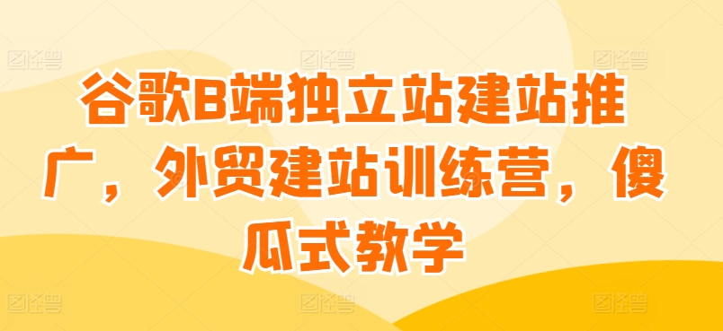 谷歌B端独立站建站推广，外贸建站训练营，傻瓜式教学-七量思维