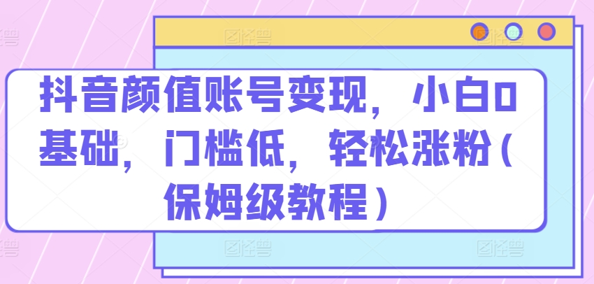 抖音颜值账号变现，小白0基础，门槛低，​轻松涨粉(保姆级教程)-七量思维