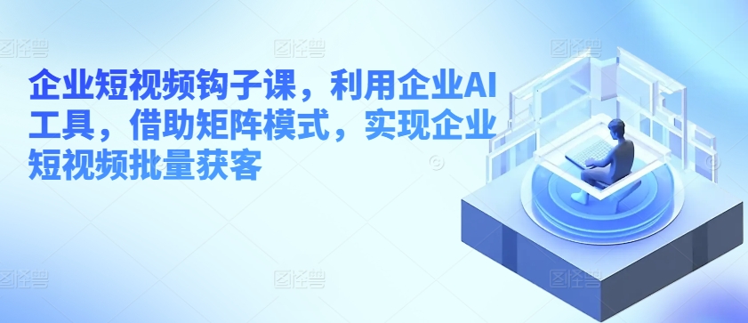 企业短视频钩子课，利用企业AI工具，借助矩阵模式，实现企业短视频批量获客-七量思维