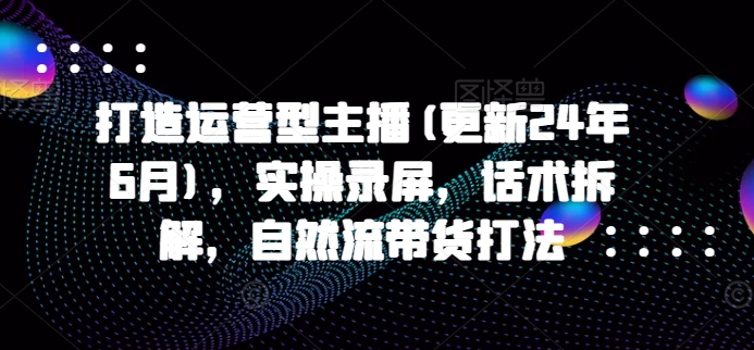 打造运营型主播(更新24年6月)，实操录屏，话术拆解，自然流带货打法-七量思维