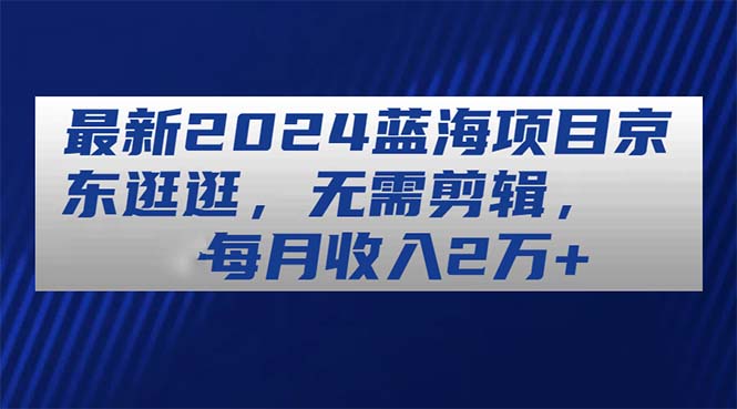 （11041期）最新2024蓝海项目京东逛逛，无需剪辑，每月收入2万+-七量思维