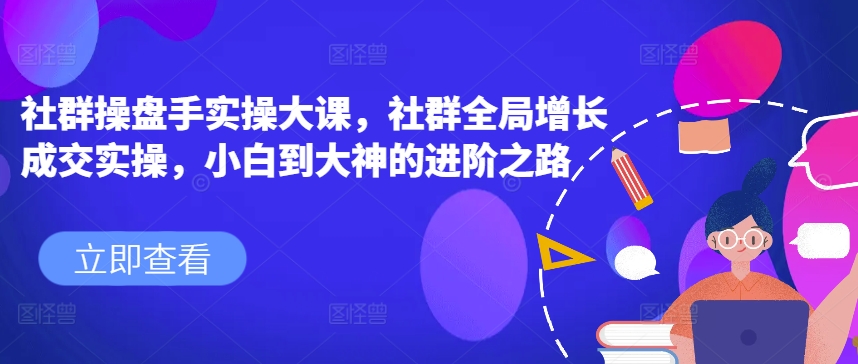 社群操盘手实操大课，社群全局增长成交实操，小白到大神的进阶之路-七量思维