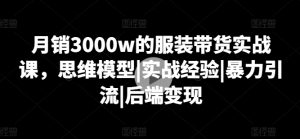 月销3000w的服装带货实战课，思维模型|实战经验|暴力引流|后端变现-七量思维