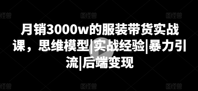 月销3000w的服装带货实战课，思维模型|实战经验|暴力引流|后端变现-七量思维