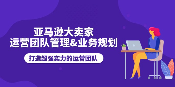 （11112期）亚马逊大卖家-运营团队管理&业务规划，打造超强实力的运营团队-七量思维