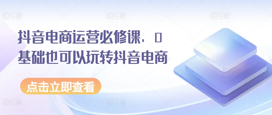 抖音电商运营必修课，0基础也可以玩转抖音电商-七量思维