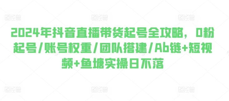 2024年抖音直播带货起号全攻略，0粉起号/账号权重/团队搭建/Ab链+短视频+鱼塘实操日不落-七量思维