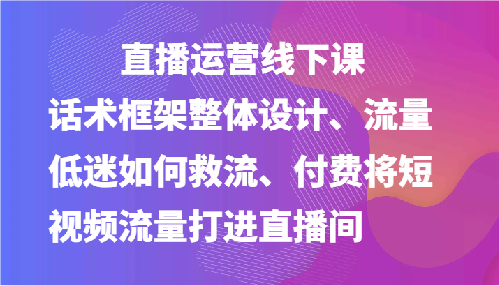 直播运营线下课-话术框架整体设计、流量低迷如何救流、付费将短视频流量打进直播间-七量思维