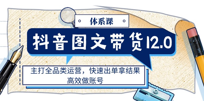 （11276期）抖音图文带货12.0体系课，主打全品类运营，快速出单拿结果，高效做账号-七量思维