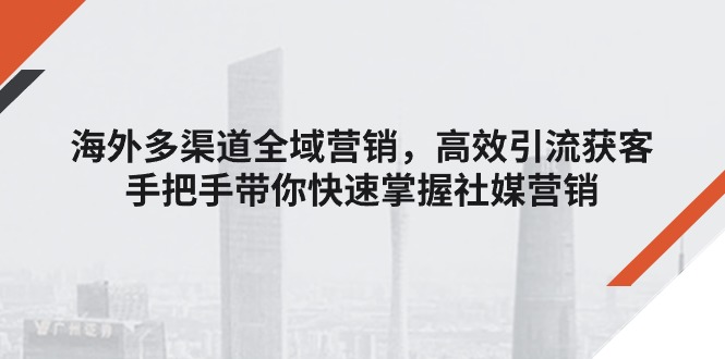 （11286期）海外多渠道 全域营销，高效引流获客，手把手带你快速掌握社媒营销-七量思维