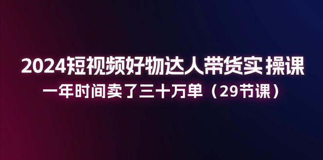 2024短视频好物达人带货实操课：一年时间卖了三十万单（29节课）-七量思维