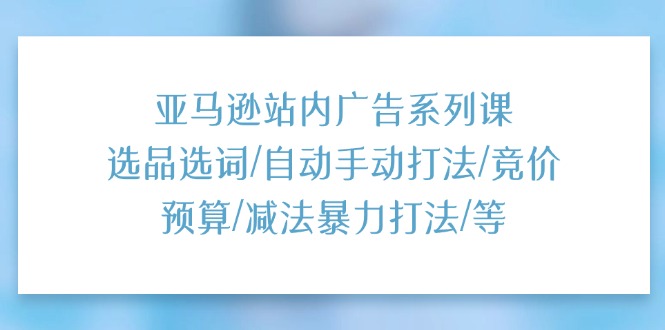 亚马逊站内广告系列课：选品选词/自动手动打法/竞价预算/减法暴力打法/等-七量思维