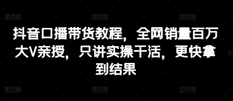 抖音口播带货教程，全网销量百万大V亲授，只讲实操干活，更快拿到结果-七量思维