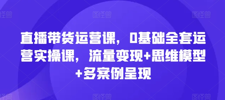 直播带货运营课，0基础全套运营实操课，流量变现+思维模型+多案例呈现-七量思维