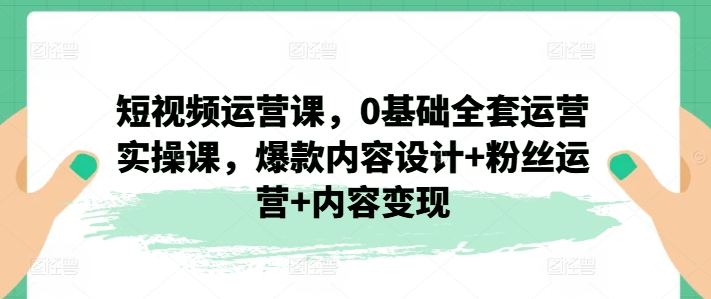 短视频运营课，0基础全套运营实操课，爆款内容设计+粉丝运营+内容变现-七量思维