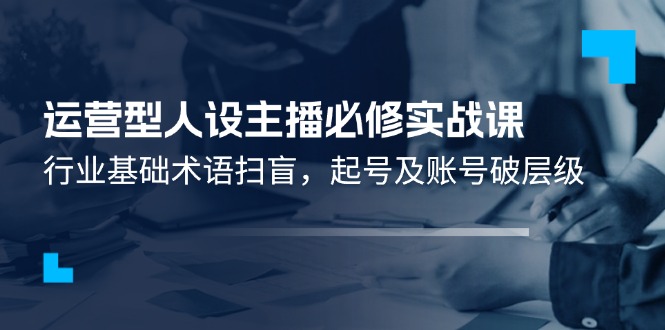 （11605期）运营型·人设主播必修实战课：行业基础术语扫盲，起号及账号破层级-七量思维