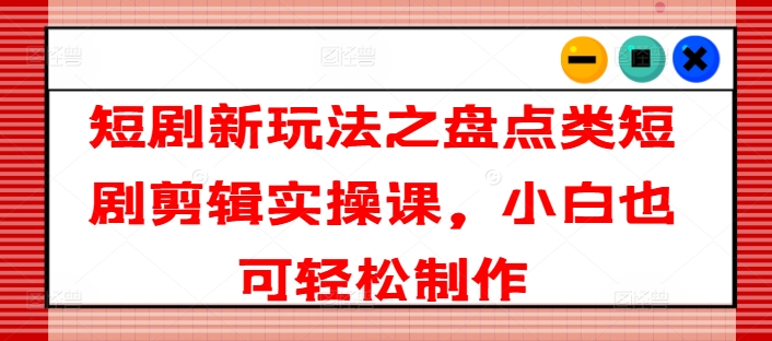 短剧新玩法之盘点类短剧剪辑实操课，小白也可轻松制作-七量思维