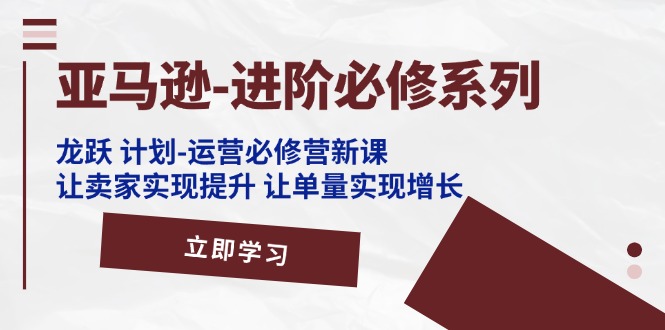 （11623期）亚马逊-进阶必修系列，龙跃 计划-运营必修营新课，让卖家实现提升 让单…-七量思维