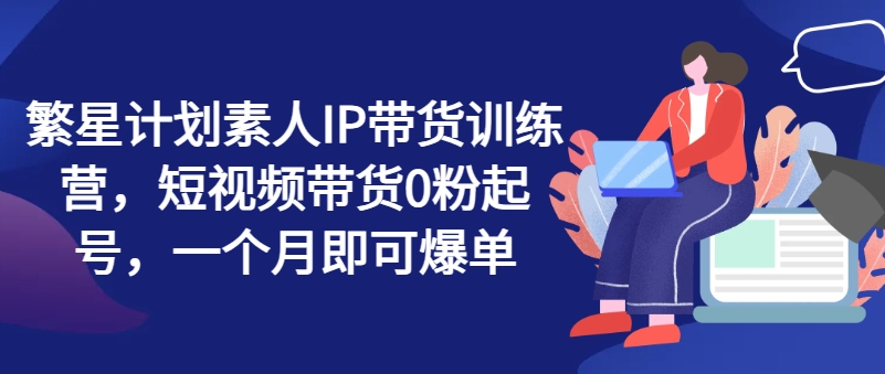 繁星计划素人IP带货训练营，短视频带货0粉起号，一个月即可爆单-七量思维