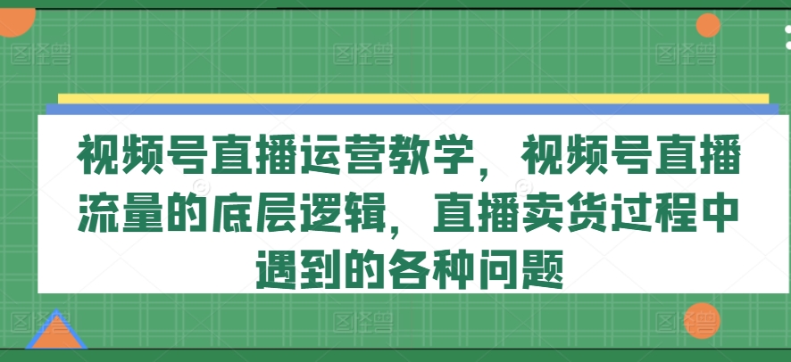 视频号直播运营教学，视频号直播流量的底层逻辑，直播卖货过程中遇到的各种问题-七量思维