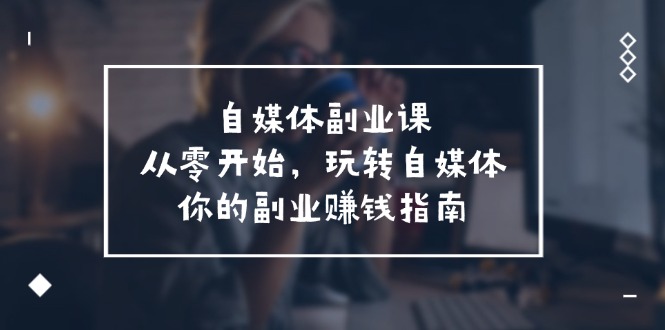 （11725期）自媒体-副业课，从0开始，玩转自媒体——你的副业赚钱指南（58节课）-七量思维