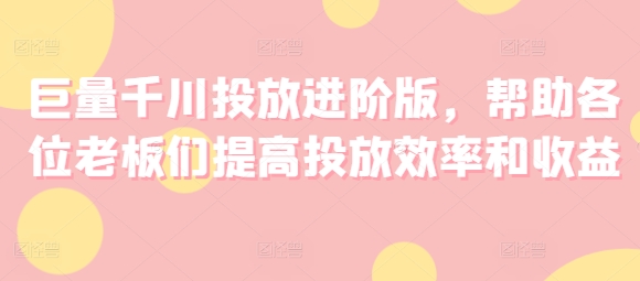 巨量千川投放进阶版，帮助各位老板们提高投放效率和收益-七量思维