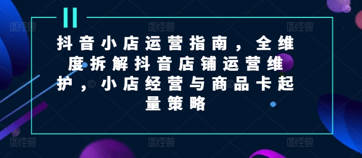 抖音小店运营指南，全维度拆解抖音店铺运营维护，小店经营与商品卡起量策略-七量思维