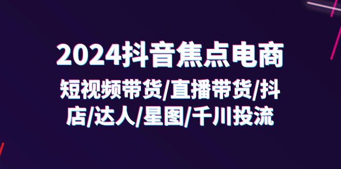 2024抖音焦点电商：短视频带货/直播带货/抖店/达人/星图/千川投流/32节课-七量思维