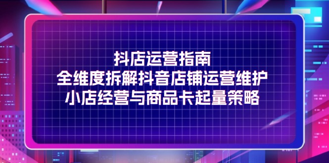 （11799期）抖店运营指南，全维度拆解抖音店铺运营维护，小店经营与商品卡起量策略-七量思维