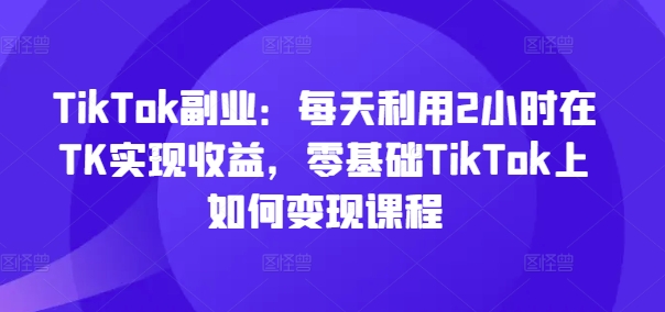 TikTok副业：每天利用2小时在TK实现收益，零基础TikTok上如何变现课程-七量思维