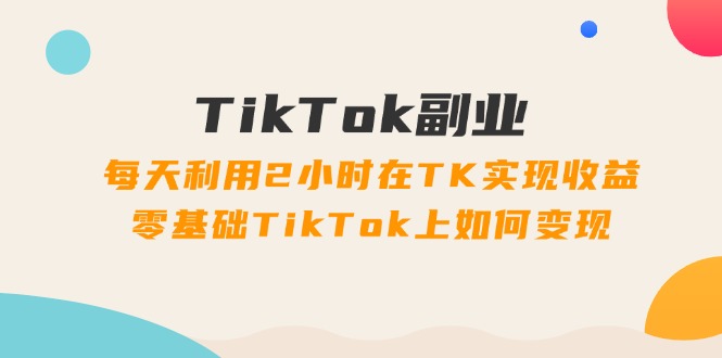 TikTok副业课：每天利用2小时在TK实现收益，零基础TikTok上如何变现（34节）-七量思维