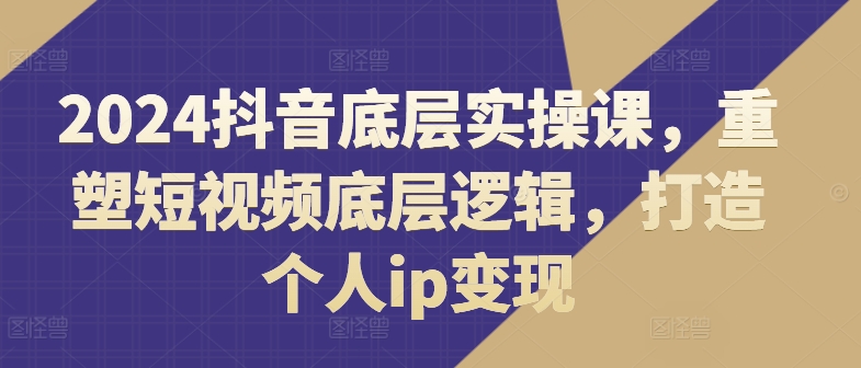 2024抖音底层实操课，​重塑短视频底层逻辑，打造个人ip变现-七量思维