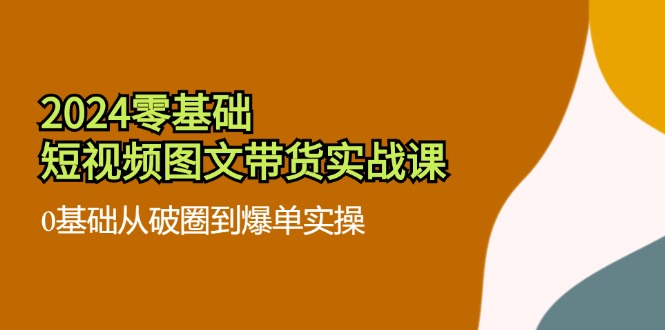 （11878期）2024零基础·短视频图文带货实战课：0基础从破圈到爆单实操（35节课）-七量思维