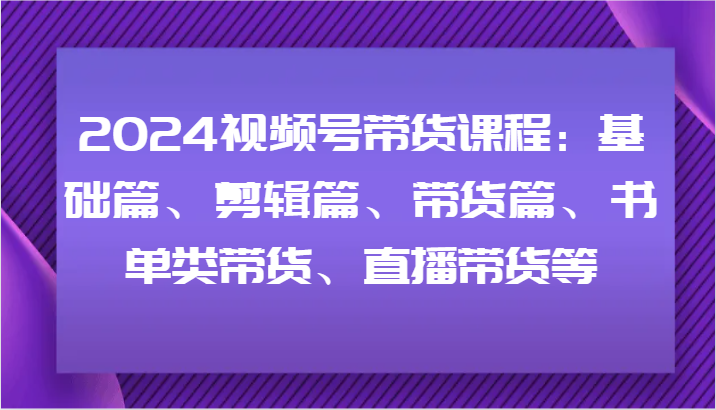 2024视频号带货课程：基础篇、剪辑篇、带货篇、书单类带货、直播带货等-七量思维