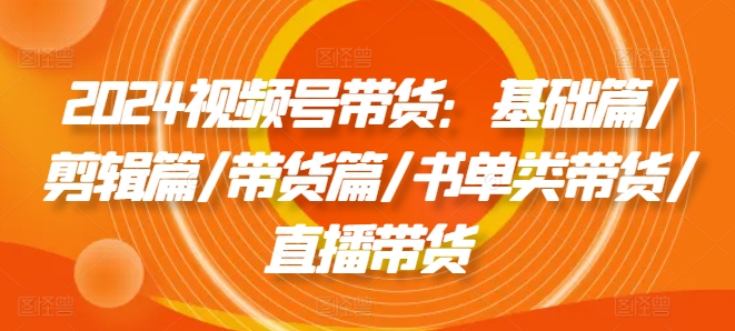 2024视频号带货：基础篇/剪辑篇/带货篇/书单类带货/直播带货-七量思维