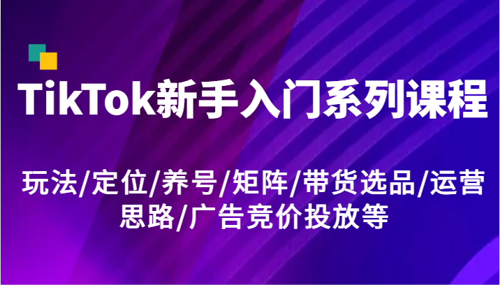 TikTok新手入门系列课程，玩法/定位/养号/矩阵/带货选品/运营思路/广告竞价投放等-七量思维